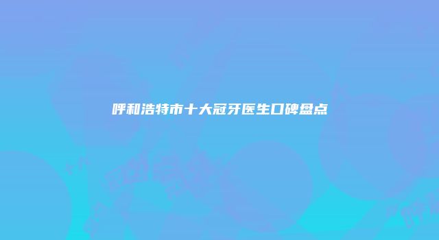 呼和浩特市十大冠牙医生口碑盘点