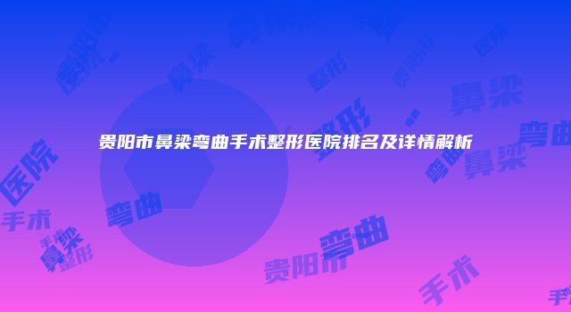贵阳市鼻梁弯曲手术整形医院排名及详情解析