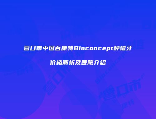 营口市中国百康特Bioconcept种植牙价格解析及医院介绍