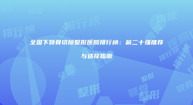 全国下颚骨切除整形医院排行榜：前二十强推荐与选择指南