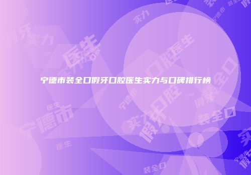 宁德市装全口假牙口腔医生实力与口碑排行榜