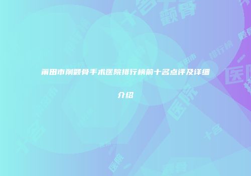 莆田市削颧骨手术医院排行榜前十名点评及详细介绍