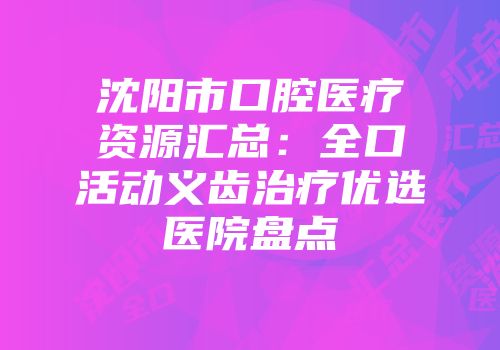 沈阳市口腔医疗资源汇总：全口活动义齿治疗优选医院盘点