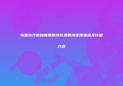 乌鲁木齐市自体脂肪填充鼻唇沟医院排名及详细介绍