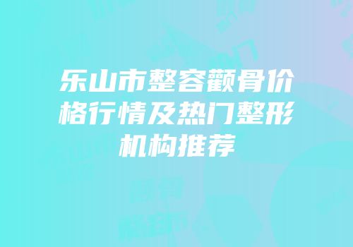 乐山市整容颧骨价格行情及热门整形机构推荐