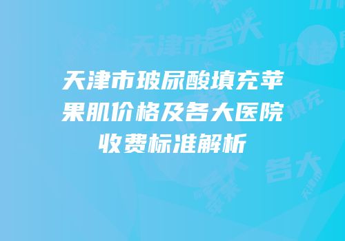 天津市玻尿酸填充苹果肌价格及各大医院收费标准解析