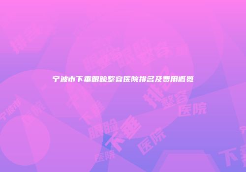 宁波市下垂眼睑整容医院排名及费用概览