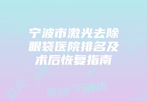宁波市激光去除眼袋医院排名及术后恢复指南