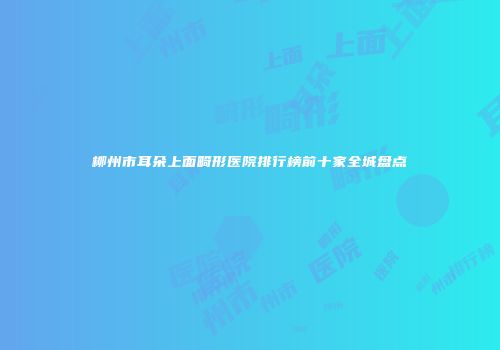 柳州市耳朵上面畸形医院排行榜前十家全城盘点