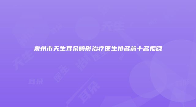 泉州市天生耳朵畸形治疗医生排名前十名揭晓