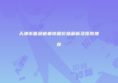 天津市面部疤痕修复价格解析及医院推荐