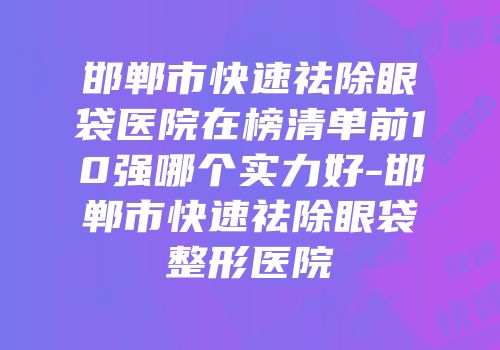 邯郸市快速祛除眼袋医院在榜清单前10强哪个实力好-邯郸市快速祛除眼袋整形医院