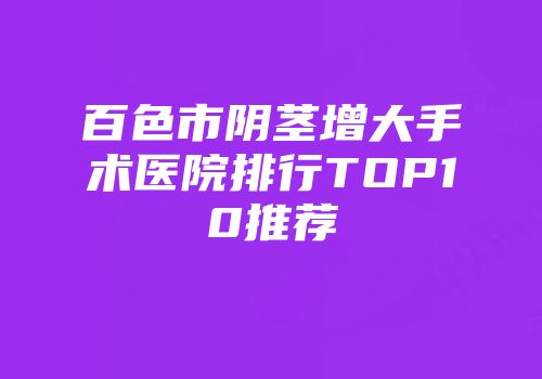 百色市阴茎增大手术医院排行TOP10推荐