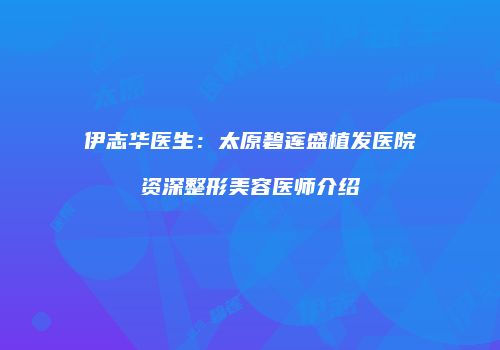 伊志华医生：太原碧莲盛植发医院资深整形美容医师介绍