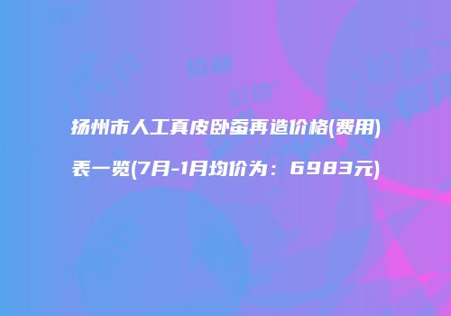 扬州市人工真皮卧蚕再造价格(费用)表一览(7月-1月均价为：6983元)
