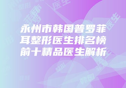 永州市韩国普罗菲耳整形医生排名榜前十精品医生解析