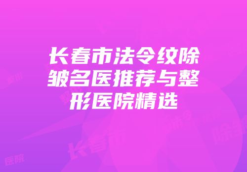 长春市法令纹除皱名医推荐与整形医院精选