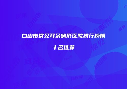 白山市常见耳朵畸形医院排行榜前十名推荐