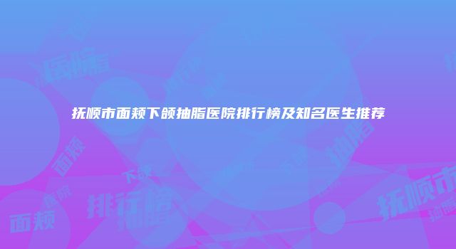 抚顺市面颊下颌抽脂医院排行榜及知名医生推荐