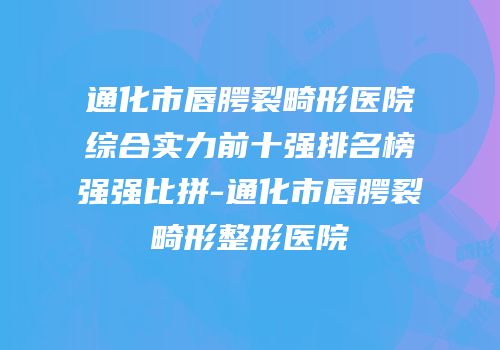 通化市唇腭裂畸形医院综合实力前十强排名榜强强比拼-通化市唇腭裂畸形整形医院