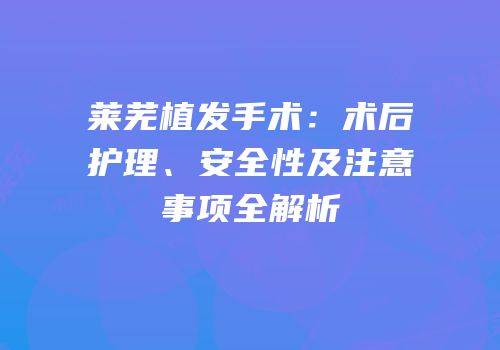 莱芜植发手术：术后护理、安全性及注意事项全解析