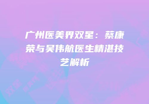 广州医美界双星：蔡康荣与吴伟航医生精湛技艺解析
