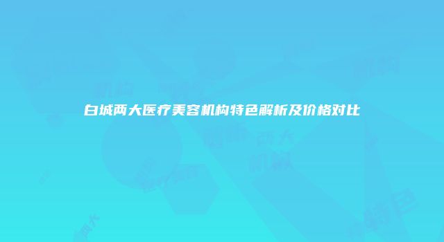 白城两大医疗美容机构特色解析及价格对比