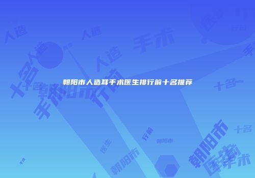 朝阳市人造耳手术医生排行前十名推荐