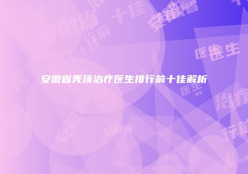 安徽省秃顶治疗医生排行前十佳解析