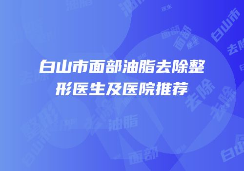 白山市面部油脂去除整形医生及医院推荐