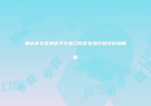 重庆市全瓷烤瓷牙专业口腔医生排行榜及价格解析