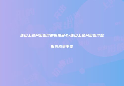 唐山上颌突出整形的价格多么-唐山上颌突出整形整形价格贵不贵