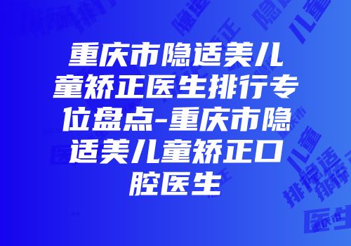 重庆市隐适美儿童矫正医生排行专位盘点-重庆市隐适美儿童矫正口腔医生