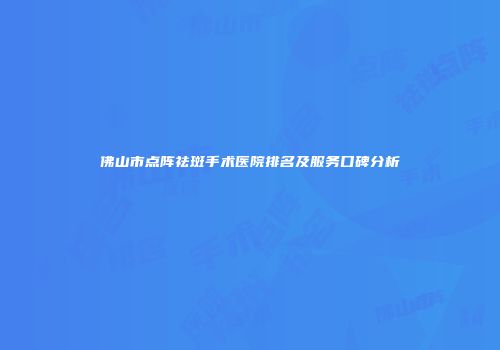 佛山市点阵祛斑手术医院排名及服务口碑分析