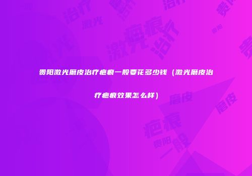 贵阳激光磨皮治疗疤痕一般要花多少钱（激光磨皮治疗疤痕效果怎么样）