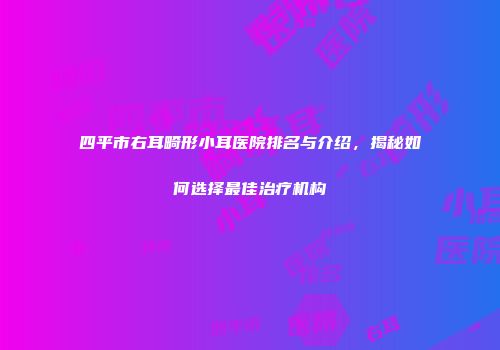 四平市右耳畸形小耳医院排名与介绍，揭秘如何选择最佳治疗机构