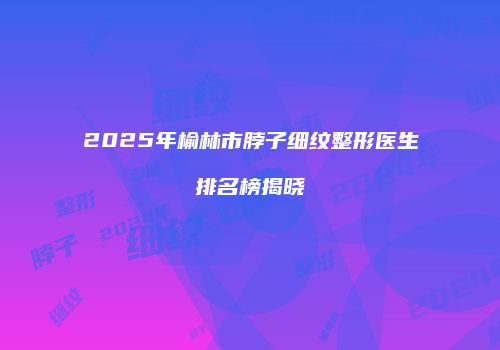2025年榆林市脖子细纹整形医生排名榜揭晓