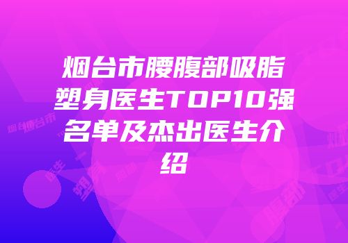 烟台市腰腹部吸脂塑身医生TOP10强名单及杰出医生介绍
