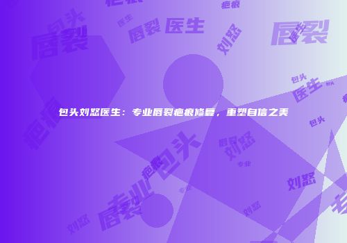 包头刘怒医生：专业唇裂疤痕修复，重塑自信之美