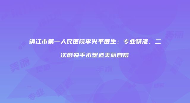 镇江市第一人民医院李兴平医生：专业精湛，二次唇裂手术塑造美丽自信