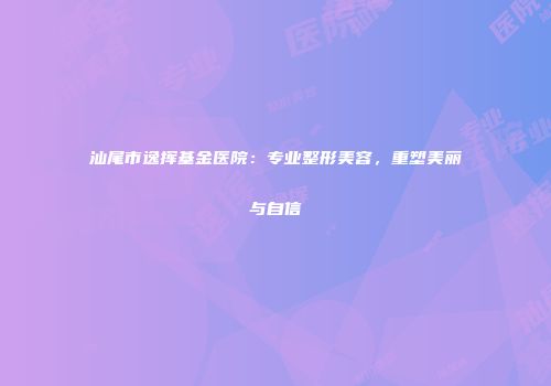 汕尾市逸挥基金医院：专业整形美容，重塑美丽与自信