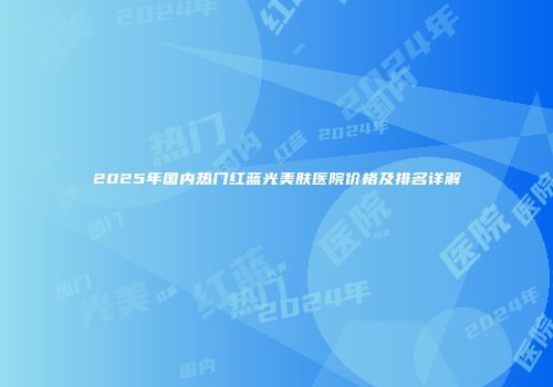 2025年国内热门红蓝光美肤医院价格及排名详解