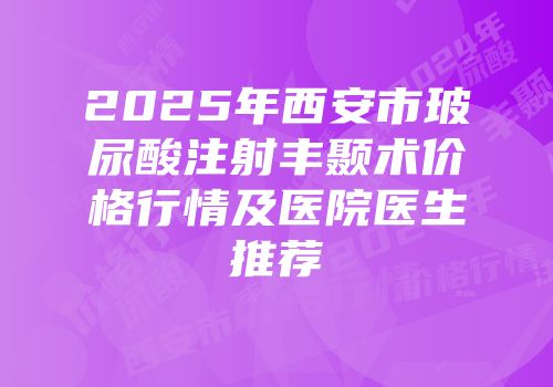 2025年西安市玻尿酸注射丰颞术价格行情及医院医生推荐