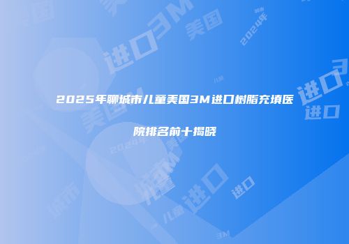 2025年聊城市儿童美国3M进口树脂充填医院排名前十揭晓