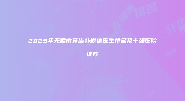 2025年无锡市牙齿补嵌体医生排名及十强医院推荐