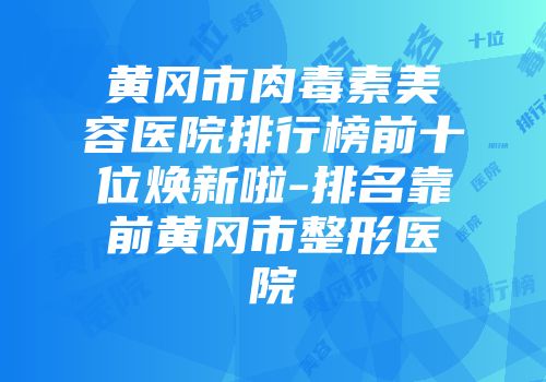 黄冈市肉毒素美容医院排行榜前十位焕新啦-排名靠前黄冈市整形医院
