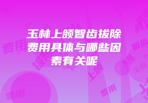 玉林上颌智齿拔除费用具体与哪些因素有关呢