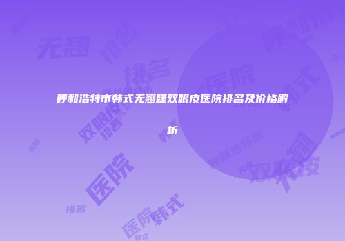 呼和浩特市韩式无翘睫双眼皮医院排名及价格解析