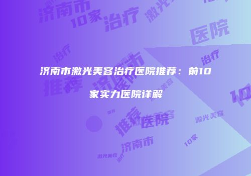 济南市激光美容治疗医院推荐：前10家实力医院详解