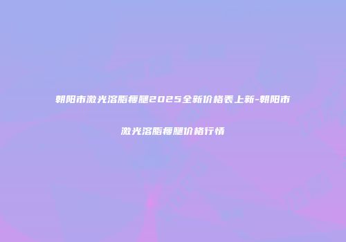 朝阳市激光溶脂瘦腿2025全新价格表上新-朝阳市激光溶脂瘦腿价格行情